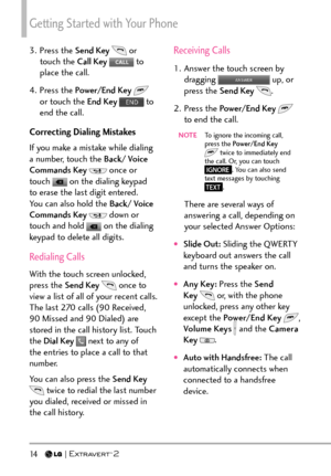 Page 16Getting Started with Your Phone
14   
3. Press the Send Key  or 
touch the Call Key   to 
place the call.
4. Press the  Power/End Key  
 
or touch the End Key   to 
end the call.
Correcting Dialing Mistakes
If you make a mistake while dialing 
a number, touch the Back/ Voice 
Commands Key  
 once or 
touch  on the dialing keypad 
to erase the last digit entered. 
You can also hold the Back/ Voice 
Commands Key  
 down or 
touch and hold  on the dialing 
keypad to delete all digits.
Redialing Calls
With...