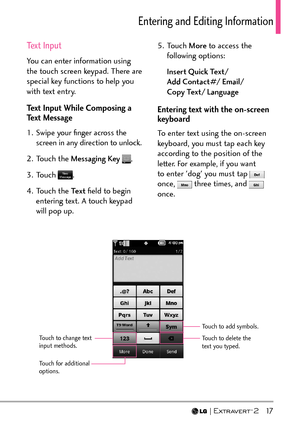 Page 19  17
Entering and Editing Information
Text Input
You can enter information using 
the touch screen keypad. There are 
special key functions to help you 
with text entry. 
Text Input While Composing a 
Text Message
1.  Swipe your ﬁnger across the screen in any direction to unlock.
2. Touch the  Messaging Key  
.
3. Touch 
.
4. Touch the  Te x t ﬁeld to begin 
entering text. A touch keypad 
will pop up.  5. Touch 
More to access the 
following options:
Insert Quick Text/  
Add Contact#/ Email/  
Copy Text/...