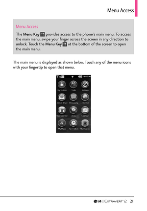 Page 23  21
Menu Access
Menu Access
The Menu Key  provides access to the phone's main menu. To access 
the main menu, swipe your ﬁnger across the screen in any direction to 
unlock. Touch the Menu Key 
 at the bottom of the screen to open 
the main menu.
The main menu is displayed as shown below. Touch any of the menu icons 
with your ﬁngertip to open that menu. 