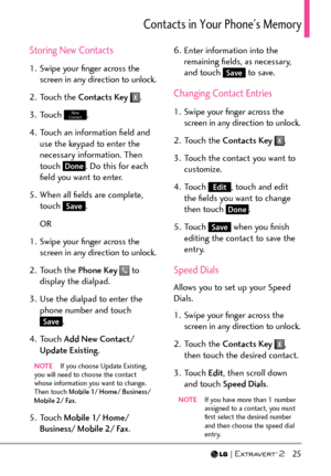 Page 27  25
%QPVCEVUKP;QWT2JQPG¶U/GOQT[
Storing New Contacts
1.  Swipe your ﬁnger across the screen in any direction to unlock.
2. Touch the  Contacts Key  
.
3. Touch 
New 
Contact.
4.  Touch an information ﬁeld and  use the keypad to enter the 
necessary information. Then 
touch 
Done. Do this for each 
ﬁeld you want to enter.
5.  When all ﬁelds are complete,  touch 
Save.
OR
1.  Swipe your ﬁnger across the  screen in any direction to unlock.
2. Touch the  Phone Key 
 to 
display the dialpad.
3.  Use the...