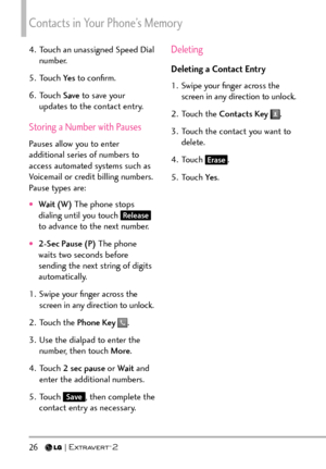 Page 28Contacts in Your Phone’s Memory
26   
4.  Touch an unassigned Speed Dial number.
5. Touch  Ye s to conﬁrm.
6. Touch  Save to save your 
updates to the contact entry.
Storing a Number with Pauses
Pauses allow you to enter 
additional series of numbers to 
access automated systems such as 
Voicemail or credit billing numbers. 
Pause types are: 
†Wait ( W )  The phone stops 
dialing until you touch Release 
to advance to the next number. 
†2-Sec Pause (P)  The phone 
waits two seconds before 
sending the...