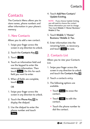 Page 29  27
Contacts
Contacts
The Contacts Menu allows you to 
store names, phone numbers and 
other information in your phone’s 
memory. 
1. New Contacts
Allows you to add a new contact.
1.  Swipe your ﬁnger across the screen in any direction to unlock.
2. Touch the  Contacts Key  
.
3. Touch 
New 
Contact.
4.  Touch an information ﬁeld and  use the keypad to enter the 
necessary information. Then 
touch 
Done. Do this for each 
ﬁeld you want to enter.
5.  When all ﬁelds are complete,  touch 
Save.
OR
1....