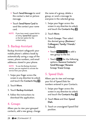 Page 30Contacts
28   
†Touch Send Message to send 
the contact a text or picture 
message.
†Touch Send Name Card  to 
send the contact your name 
card.
NOTE   If you have saved a speed dial to 
an entry, Speed Dials  appears 
as the last option for the 
contact entry.
3. Backup Assistant 
Backup Assistant safeguards your 
mobile phone's address book by 
automatically saving a copy of the 
names, phone numbers, and email 
addresses stored in your phone. 
NOTE  To use the Backup Assistant 
service, y ou are...