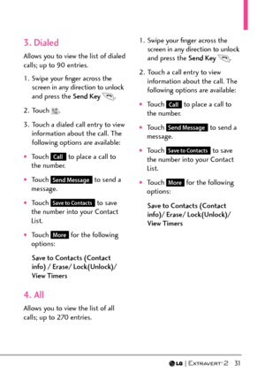 Page 33  31
3. Dialed
Allows you to view the list of dialed 
calls; up to 90 entries.
1.  Swipe your ﬁnger across the screen in any direction to unlock 
and press the Send Key  
.
2. Touch 
.
3.  Touch a dialed call entry to view  information about the call. The 
following options are available:
†Touch Call to place a call to 
the number.
†Touch Send Message to send a 
message. 
†Touch Save to Contacts to save 
the number into your Contact 
List.
†Touch More for the following 
options: 
Save to Contacts...
