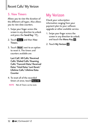 Page 3432   
5. View Timers
Allows you to view the duration of 
the different call types. Also allows 
you to view data counters.
1.  Swipe your ﬁnger across the screen in any direction to unlock 
and press the Send Key  
.
2. Touch 
More and then View 
Timers .
3. Touch 
Reset next to an option 
to reset it. The timers and 
counters available are:
Last Call/ All Calls/ Received 
Calls/ Dialed Calls/ Roaming 
Calls/ Transmit Data/ Received 
Data/ Total Data/ Last Reset/ 
Lifetime Calls/ Lifetime Data 
Counter...