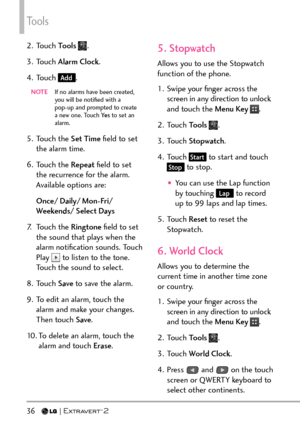 Page 38Tools
36   
2. Touch Tools .
3. Touch  Alarm Clock .
4. Touch 
Add.
NOTE   If no alarms ha ve been created, 
you will be notiﬁed with a 
pop-up and prompted to create 
a new one. Touch Ye s  to set an 
alarm.
5. Touch the  Set Time ﬁeld to set 
the alarm time.
6. Touch the  Repeat ﬁeld to set 
the recurrence for the alarm. 
Available options are:
Once/ Daily/ Mon-Fri/ 
Weekends/ Select Days
7. Touch the  Ringtone ﬁeld to set 
the sound that plays when the 
alarm notiﬁcation sounds. Touch 
Play 
 to...