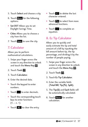 Page 39  37
5. Touch Select and choose a city.
6. Touch 
More for the following 
options:
†Set DST  Allows you to set 
Daylight Savings Time.
†Cities  Allows you to choose a 
city from the list.
7. Touch 
Save to save the city.
7. Calculator
Allows you to perform 
mathematical calculations. 
1.  Swipe your ﬁnger across the  screen in any direction to unlock 
and touch the Menu Key 
.
2. Touch  Tools 
.
3. Touch  Calculator .
4.  Enter the desired data.
†Touch the keypad to enter 
numbers.
†Touch . to enter...