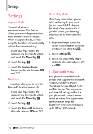 Page 4240   
Settings
Settings
Airplane Mode
Turns off all wireless 
communications. This feature 
allows you to use the phone when 
radio transmission is restricted. 
When in Airplane Mode, services 
using the Location On functionality 
will not function completely.
1.  Swipe your ﬁnger across the screen in any direction to unlock 
and touch the Menu Key 
.
2. Touch  Settings 
.
3. Touch the  Airplane Mode  
button to alternate between ON  
and OFF .
Bluetooth
This option allows you to turn the 
Bluetooth...