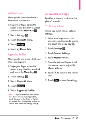 Page 45  43
My Device Info
Allows you to view your device's 
Bluetooth® information.
1.  Swipe your ﬁnger across the  screen in any direction to unlock 
and touch the Menu Key 
.
2. Touch  Settings 
.
3. Touch  Bluetooth Menu .
4. Touch 
Settings.
5. Touch  My Device Info .
Supported Proﬁles
Allows you to see proﬁles that your 
phone can support.
1.  Swipe your ﬁnger across the 
screen in any direction to unlock 
and touch the Menu Key 
.
2. Touch  Settings 
.
3. Touch  Bluetooth Menu .
4. Touch 
Settings....