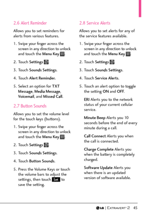 Page 47  45
2.6 Alert Reminder
Allows you to set reminders for 
alerts from various features.
1.  Swipe your ﬁnger across the screen in any direction to unlock 
and touch the Menu Key 
.
2. Touch  Settings 
.
3. Touch  Sounds Settings .
4. Touch  Alert Reminder.
5.  Select an option for TXT  Message , Media Message , 
Voicemail , and Missed Call .
2.7 Button Sounds
Allows you to set the volume level 
for the touch keys (buttons).
1.  Swipe your ﬁnger across the 
screen in any direction to unlock 
and touch the...