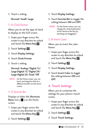 Page 53  51
5.  Touch a setting.Normal/ Small/ Large
3.14 Clock Format
Allows you to set the type of clock 
to display on the LCD screen.
1.  Swipe your ﬁnger across the screen in any direction to unlock 
and touch the Menu Key 
.
2. Touch  Settings 
.
3. Touch  Display Settings .
4. Touch  Clock Format .
5.  Touch a setting. Normal/ Analog/ Digital 12/ 
Large Digital 12/ Digital 24/ 
Large Digital 24/ Dual/ Off
NOTE   On the Home scr een, you can 
touch and drag the clock to a 
different location on the touch...