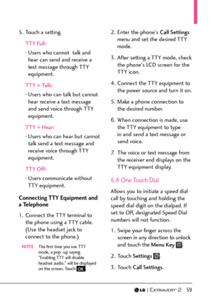 Page 61  59
5.  Touch a setting.TTY Full:
Â   User
s who cannot  talk and 
hear can send and receive a 
text message through TTY 
equipment.
TTY + Talk:
Â    User
s who can talk but cannot 
hear receive a text message 
and send voice through TTY 
equipment.
TTY + Hear:
Â    User
s who can hear but cannot 
talk send a text message and 
receive voice through TTY 
equipment.
TTY Off:
Â    User
s communicate without 
TTY equipment.
Connecting TTY Equipment and 
a Telephone
1.  Connect the TTY terminal to  the phone...