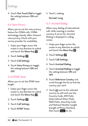 Page 62Settings
60  
4. Touch One Touch Dial  to tog gle 
the setting between ON  and 
OFF .
6.9 Voice Privacy
Allows you to set the voice privacy 
feature for CDMA calls. CDMA 
technology already offers inherent 
voice privacy. Check with your 
service provider for availability.
1.  Swipe your ﬁnger across the 
screen in any direction to unlock 
and touch the Menu Key 
.
2. Touch  Settings 
.
3. Touch  Call Settings .
4. Touch  Voice Privacy to toggle 
the setting between ON  and 
OFF .
6.10 DTMF Tones
Allows...