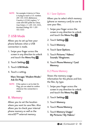 Page 63  61
NOTE  For example: A device in China 
is trying to reach a U.S. number,  
201 - 555 - 5555  ( R eference 
Country is U.S.A.) replace "+" 
code with IDD preﬁx for China.  
User Enters: +1-201-555-5555 ,  
Assisted Dialing: 00-1-201-
555 - 5555
7. USB Mode
Allows you to set up how your 
phone behaves when a USB 
connection is made.  
1.  Swipe your ﬁnger across the 
screen in any direction to unlock 
and touch the Menu Key 
.
2. Touch  Settings 
.
3. Touch  USB Mode .
4.  Touch a setting. Mass...