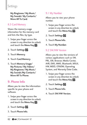 Page 64Settings
62   
My Ringtones/ My Music/  
My Sounds/ My Contacts/ 
Move All To Card.
8.3 Card Memory
Shows the memory usage 
information for the memory card 
and lists the ﬁles, by type.
1.  Swipe your ﬁnger across the 
screen in any direction to unlock 
and touch the Menu Key 
.
2. Touch  Settings 
.
3. Touch  Memory.
4. Touch  Card Memory .
5. Touch  Memory Usage/ 
My Pictures/ My Videos/  
My Ringtones/ My Music/  
My Sounds/My Contacts/ 
Move All To Phone .
9. Phone Info
Allows you to view the...