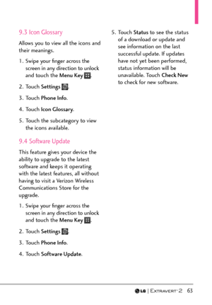 Page 65  63
9.3 Icon Glossary
Allows you to view all the icons and 
their meanings.
1.  Swipe your ﬁnger across the screen in any direction to unlock 
and touch the Menu Key 
.
2. Touch  Settings 
.
3. Touch  Phone Info .
4. Touch  Icon Glossary .
5.  Touch the subcategory to view  the icons available.
9.4 Software Update
This feature gives your device the 
ability to upgrade to the latest 
software and keeps it operating 
with the latest features, all without 
having to visit a Verizon Wireless 
Communications...