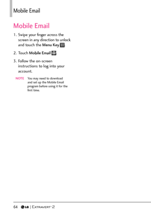 Page 6664   
/QDKNGOCKN
Mobile Email
1.  Swipe your ﬁnger across the screen in any direction to unlock 
and touch the Menu Key 
.
2. Touch  Mobile Email 
.
3.  Follow the on-screen  instructions to log into your 
account.
NOTE   You may need to download 
and set up the Mobile Email 
program before using it for the 
ﬁrst time. 