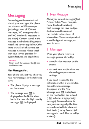 Page 67  65
/GUUCIKPI
Messaging
Depending on the content and 
size of your messages, the phone 
can store up to 500 messages 
(including a max. of 300 text 
messages, 100 emergency alerts 
and 100 multimedia messages in 
the Inbox). Content stored in the 
message may be limited by phone 
model and service capability. Other 
limits to available characters per 
message may exist. Please check 
with your service provider for 
system features and capabilities.
Shortcut
Simply touch the Messages Key  from 
the Home...