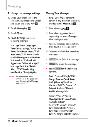 Page 68Messaging
66   
To change the message settings:
1.  Swipe your ﬁnger across the screen in any direction to unlock 
and touch the Menu Key 
.
2. Touch  Messaging  
.
3. Touch  More.
4. Touch  Settings to access 
following settings:
Message View/ Language/ 
Text Entry Settings/ Auto Save 
Sent/ Auto Erase Inbox/ TXT 
Auto View/ TXT Auto Scroll/ 
Media Message Auto Receive/ 
Voicemail #/ Callback #/ 
Signature/ Delivery Receipt/ 
Message Font Size/ Public 
Alerts/ TXT-Media Msg 
Notiﬁcation/ Reply Option...