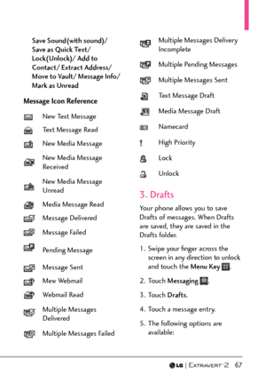 Page 69  67
Save Sound(with sound)/  
Save as Quick Text/ 
Lock(Unlock)/ Add to 
Contact/ Extract Address/ 
Move to Vault/ Message Info/ 
Mark as Unread
Message Icon Reference
New Text Message
Text Message Read
New Media Message
New Media Message 
Received
New Media Message 
Unread
Media Message Read
Message Delivered
Message Failed
Pending Message
Message Sent
Mew Webmail
Webmail Read
Multiple Messages 
Delivered
Multiple Messages Failed
Multiple Messages Delivery 
Incomplete
Multiple Pending Messages
Multiple...