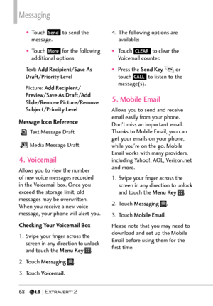 Page 70Messaging
68   
†Touch Send to send the 
message.
†Touch More for the following 
additional options
Text: Add Recipient/Save As 
Draft/Priority Level
Picture: Add Recipient/
Preview/Save As Draft/Add 
Slide/Remove Picture/Remove 
Subject/Priority Level
Message Icon Reference
 Text Message Draft
 Media Message Draft
4. Voicemail
Allows you to view the number 
of new voice messages recorded 
in the Voicemail box. Once you 
exceed the storage limit, old 
messages may be overwritten. 
When you receive a...