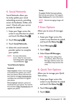 Page 71  69
6. Social Networks
Social Networks allows you 
to easily update your social 
networking accounts, providing 
access to Facebook, Twitter, and 
more*. Check with your service 
provider for details.
1.  Swipe your ﬁnger across the screen in any direction to unlock 
and touch the Menu Key 
.
2. Touch  Messaging  
.
3. Touch  Social Networks .
4.  Select the social network  provider option to complete 
your update.
NOTE   For more information, 
access 'Help' for each social 
networking option....