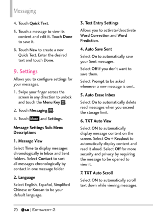 Page 72Messaging
70   
4. Touch Quick Text .
5.  Touch a message to view its  content and edit it. Touch Done  
to save it.
6. Touch  New to create a new 
Quick Text. Enter the desired 
text and touch Done .
9. Settings
Allows you to conﬁgure settings for 
your messages.
1.  Swipe your ﬁnger across the 
screen in any direction to unlock 
and touch the Menu Key 
.
2. Touch  Messaging  
.
3. Touch 
More and Settings .
Message Settings Sub-Menu 
Descriptions
1. Message View
Select Time  to display messages...