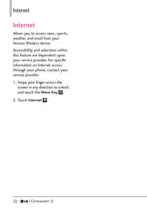 Page 7472   
+PVGTPGV
Internet
Allows you to access news, sports, 
weather, and email from your 
Verizon Wireless device.
Accessibility and selections within 
this feature are dependent upon 
your service provider. For speciﬁc 
information on Internet access 
through your phone, contact your 
service provider.
1.  Swipe your ﬁnger across the screen in any direction to unlock 
and touch the Menu Key 
.
2. Touch  Internet 
. 