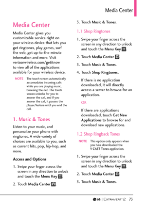 Page 75  73
/GFKC%GPVGT
Media Center
Media Center gives you 
customizable service right on 
your wireless device that lets you 
get ringtones, play games, surf 
the web, get up-to-the-minute 
information and more. Visit 
verizonwireless.com/getitnow 
to view all of the applications 
available for your wireless device.
NOTE  The touch screen automatically 
accomodates incoming calls 
while you are playing music, 
browsing the net. The touch 
screen unlocks for you to 
answer the call, and if you 
answer the...