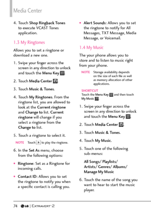 Page 76Media Center
74   
4. Touch Shop Ringback Tones  
to execute VCAST Tones 
application.
1.3 My Ringtones
Allows you to set a ringtone or 
download a new one.
1.  Swipe your ﬁnger across the  screen in any direction to unlock 
and touch the Menu Key 
.
2. Touch  Media Center 
.
3. Touch  Music & Tones .
4. Touch  My Ringtones . From the 
ringtone list, you are allowed to 
look at the Current ringtone  
and Change to list.  Current 
ringtone  will change if you 
select a ringtone from the 
Change to  list....
