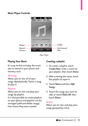 Page 77  75
Playing Your Music
It’s easy to ﬁnd and play the music 
you’ve stored in your phone and 
memory card.
All Songs 
Allows you to view all of your 
songs alphabe
tically. Touch a song 
to play it.
Playlists
Allows you to view and play your 
songs b
 y playlist. 
It is also possible to create playlists 
on your phone and playlists can be 
managed (add and delete songs) 
from where they were created. Creating a playlist 
1.  To create a playlist, touch 
Create New , enter a name for 
your playlist, then...