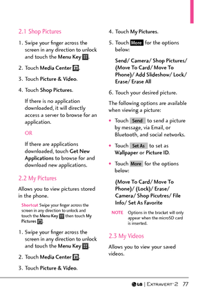 Page 79  77
2.1 Shop Pictures
1.  Swipe your ﬁnger across the screen in any direction to unlock 
and touch the Menu Key 
.
2. Touch  Media Center 
.
3. Touch  Picture & Video .
4. Touch  Shop Pictures .
If there is no application 
downloaded, it will directly 
access a server to browse for an 
application. 
OR
If there are applications 
do
 wnloaded, touch  Get New 
Applications  to browse for and 
download new applications.
2.2 My Pictures
Allows you to view pictures stored 
in the phone.
Shortcut Swipe your...