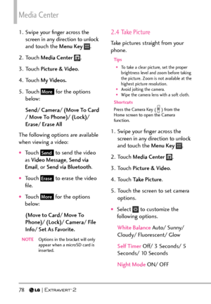 Page 80Media Center
78   
1.  Swipe your ﬁnger across the screen in any direction to unlock 
and touch the Menu Key 
.
2. Touch  Media Center 
.
3. Touch  Picture & Video .
4. Touch  My Videos.
5. Touch 
More for the options 
below:
Send/ Camera/ (Move To Card 
/ Move To Phone)/ (Lock)/ 
Erase/ Erase All
The following options are available 
when viewing a video:
†Touch Send to send the video 
as  Video Message , Send via 
Email , or Send via Bluetooth .
†Touch Erase to erase the video 
ﬁle.
†Touch More for...