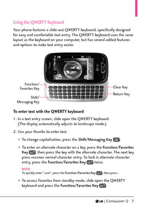 Page 9  7
Using the QWERTY Keyboard
Your phone features a slide-out QWERTY keyboard, speciﬁcally designed 
for easy and comfortable text entry. The QWERTY keyboard uses the same 
layout as the keyboard on your computer, but has several added features 
and options to make text entry easier. 
Clear Key
Shift/ 
Messaging Key Function/
Favorites Key
Return Key
To enter text with the QWERTY keyboard
1.  In a text entry screen, slide open the QWERTY keyboard.  (The display automatically adjusts to landscape mode.)...