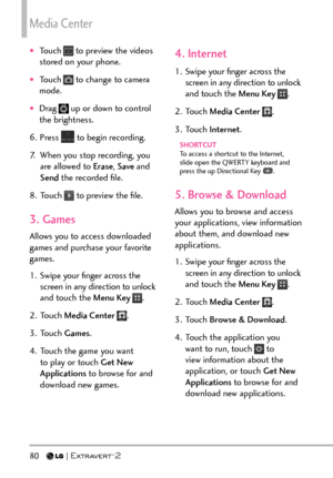 Page 82Media Center
80  
†Touch  to preview the videos 
stored on your phone.
†Touch  to change to camera 
mode.
†Drag  up or down to control 
the brightness.
6. Press 
 to begin recording.
7.  When you stop recording, you  are allowed to  Erase, Save  and 
Send  the recorded ﬁle.
8. Touch 
 to preview the ﬁle.
3. Games
Allows you to access downloaded 
games and purchase your favorite 
games.
1.  Swipe your ﬁnger across the  screen in any direction to unlock 
and touch the Menu Key 
.
2. Touch  Media Center...