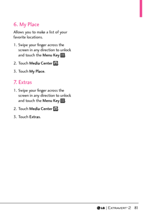Page 83  81
6. My Place
Allows you to make a list of your 
favorite locations.
1.  Swipe your ﬁnger across the screen in any direction to unlock 
and touch the Menu Key 
.
2. Touch  Media Center 
.
3. Touch  My Place.
7. Extras
1.  Swipe your ﬁnger across the 
screen in any direction to unlock 
and touch the Menu Key 
.
2. Touch  Media Center 
.
3. Touch  Extras. 