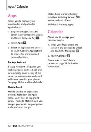 Page 8482   
Apps/ %CNGPFCT
Apps
Allows you to manage your 
downloaded and preloaded 
applications.
1.  Swipe your ﬁnger across the screen in any direction to unlock 
and touch the Menu Key 
.
2. Touch  Apps 
.
3.  Select an application to access  or touch Get New Applications  
to browse for and download 
new applications.
Backup Assistant
Backup Assistant safeguards your 
mobile phone's address book and 
automatically saves a copy of the 
names, phone numbers, and email 
addresses stored in your phone....