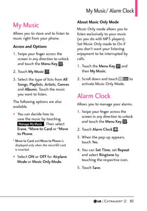 Page 85  83
/[/WUKE#NCTO%NQEM
My Music
Allows you to store and to listen to 
music right from your phone. 
Access and Options
1.  Swipe your ﬁnger across the screen in any direction to unlock 
and touch the Menu Key 
.
2. Touch  My Music 
.
3.  Select the type of lists from  All 
Songs , Playlists , Artists, Genres 
and Albums . Touch the music 
you want to listen.
The following options are also 
available.
†You can decide how to 
save the music by touching 
Manage My Music. Then select 
Erase , *Move to...