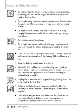 Page 88Important Safety Precautions 
86   
•  Do not damage the power cord by bending, twisting, pulling, or heating. Do not use the plug if it is loose as it may cause 
electric shock or ﬁre.
•  Do not place any heavy items on the power cord. Do not allow  the power cord to be crimped as it may cause electric shock 
or ﬁre.
•  Do not handle the phone with wet hands while it is being  charged. It may cause an electric shock or seriously damage 
your phone.
•  Do not disassemble the phone.
•  Do not place or...