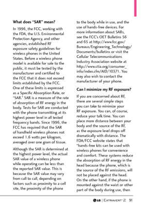 Page 93  91
What does “SAR” mean?
In 1996, the FCC, working with 
the FDA, the U.S. Environmental 
Protection Agency, and other 
agencies, established RF 
exposure safety guidelines for 
wireless phones in the United 
States. Before a wireless phone 
model is available for sale to the 
public, it must be tested by the 
manufacturer and certiﬁed to 
the FCC that it does not exceed 
limits established by the FCC. 
One of these limits is expressed 
as a Speciﬁc Absorption Rate, or 
“SAR.” SAR is a measure of the...