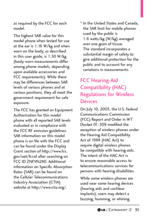 Page 97  95
as required by the FCC for each 
model. 
The highest SAR value for this 
model phone when tested for use 
at the ear is 1.16 W/kg and when 
worn on the body, as described 
in this user guide, is 1.30 W/kg 
(body-worn measurements differ 
among phone models, depending 
upon available accessories and 
FCC requirements). While there 
may be differences between SAR 
levels of various phones and at 
various positions, they all meet the 
government requirement for safe 
exposure.
The FCC has granted an...