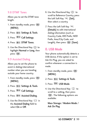 Page 101LGCOSMOS™299
9.8 DTMF Tones
Allows you to set the DTMF tone
length.
1. From standby mode, press 
[
MENU]. 
2. Press 
Settings & Tools.
3. Press 
Call Settings.
4. Press 
DTMF Tones.
5. Use the Directional Key  to
highlight 
Normalor Long,then
press .
9.9 Assisted Dialing
Allows you to set the phone to
assist in dialing international
number when you are traveling
outside your home country.
1.From standby mode, press 
[
MENU]. 
2.Press 
Settings & Tools.
3.Press 
Call Settings.
4. Press 
Assisted Dialing....