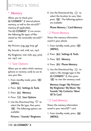 Page 102*. Memory
Allows you to check your 
LG COSMOS™2internal phone
memory, as well as the microSDTM
memory (if applicable).
The 
LG COSMOS™2can access
the following file types of files
stored on the removable microSD
TM
card.
My Pictures: png, jpg, bmp, gif
My Sounds: mid, midi, aac, mp3
My Ringtones: mid, midi, qcp, pmd,
aac, mp3, wav
*.1 Save Options
Allowsyou toselect which memory
(phone or memory card) to use to
save your files.
1.From standby mode, press 
[
MENU]. 
2. Press 
Settings & Tools.
3. Press...