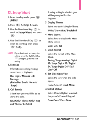 Page 105LGCOSMOS™2103
13. Setup Wizard
1. From standby mode, press 
[
MENU]. 
2. Press 
Settings & Tools.
3. Use the Directional Key  to
scroll to 
Setup Wizard and press
.
4. Use the Directional Key  to
scroll to a setting, then press
[
SET].
NOTEIf you dont want to change the
setting, press the Right Soft Key
[Skip]to go to the next
setting.
1. Font Size
Information describing resizing
screen fonts is displayed.
Dial Digits/ Menu& List/
Message 
(Resizable/ Small/ Normal/
Large)
2. Call Sounds
Select how you...