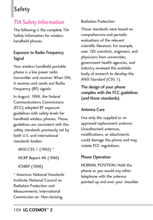 Page 106104LGCOSMOS™2
Safety
TIA Safety Information
The following is the complete TIA
Safety Information for wireless
handheld phones. 
Exposure to Radio Frequency
Signal
Your wireless handheld portable
phone is a lowpower radio
transmitter and receiver. When ON,
it receives and sends out RadioFrequency (RF) signals.
In August, 1996, the Federal
Communications Commissions
(FCC) adopted RF exposure
guidelineswith safety levels for
handheld wireless phones. Those
guidelinesare consistent with the
safety standards...
