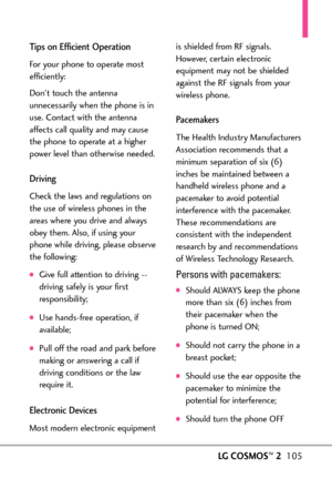 Page 107LGCOSMOS™2105
Tips on Efficient Operation
For your phone to operate most
efficiently:
Don’t touch the antenna
unnecessarily when the phone is in
use. Contact with the antenna
affects call quality and may cause
the phone to operate at a higher
power level than otherwise needed.
Driving
Check the lawsand regulations on
the use of wireless phones in the
areas where you driveand always
obey them. Also, if using your
phone while driving, please observe
the following:
Givefull attention to driving 
driving...