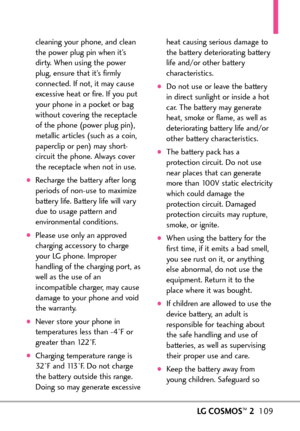 Page 111LGCOSMOS™2109
cleaning your phone, and clean
the power plug pin when it’s
dirty. When using the power
plug, ensure that it’s firmly
connected. If not, it may cause
excessive heat or fire. If you put
your phone in a pocket or bag
without covering the receptacle
of the phone (power plug pin),
metallic articles (such as a coin,
paperclip or pen) may short
circuit the phone. Always cover
the receptacle when not in use.
Recharge the battery after long
periods of nonuse to maximize
battery life. Battery life...