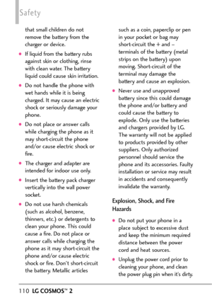 Page 112110LGCOSMOS™2
Safety
that small children do not
remove the battery from the
charger or device.
If liquid from the battery rubs
against skin or clothing, rinse
with clean water. The battery
liquid could cause skin irritation.   
Do not handle the phone with
wet hands while it is being
charged. It may cause an electric
shock or seriously damage your
phone.
Donot place or answer calls
while charging the phone as it
may shortcircuit the phone
and/or cause electric shock or
fire.
The charger and adapter are...