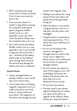 Page 113LGCOSMOS™2111
When using the power plug,
ensure that it’s firmly connected.
If not, it may cause excessive
heat or fire.
If you put your phone in a
pocket or bag without covering
the receptacle of the phone
(power plug pin), metallic
articles (such as a coin,
paperclip or pen) may short
circuit the phone. Always cover
the receptacle when not in use.
Don’tshortcircuit the battery.
Metallic articles such as a coin,
paperclip or pen in your pocketor bag may shortcircuit the +
and – terminals of the battery...