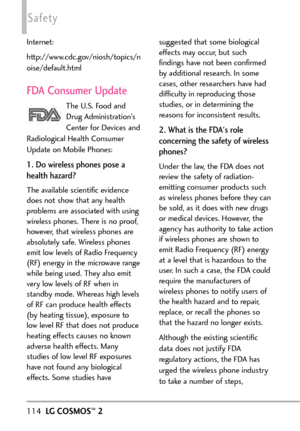 Page 116114LGCOSMOS™2
Safety
Internet:
http://www.cdc.gov/niosh/topics/n
oise/default.html
FDA Consumer Update
The U.S. Food and
Drug Administration’s
Center for Devices and
Radiological Health Consumer
Update on Mobile Phones:
1. Do wireless phones pose a
health hazard?
The available scientific evidence
does not show that any health
problems are associated with using
wireless phones. Thereis no proof,
however, that wireless phones are
absolutely safe. Wireless phones
emit low levels of Radio Frequency
(RF)...